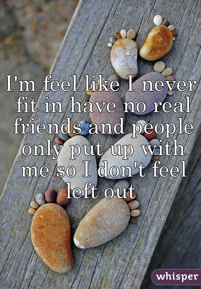 I'm feel like I never fit in have no real friends and people only put up with me so I don't feel left out 