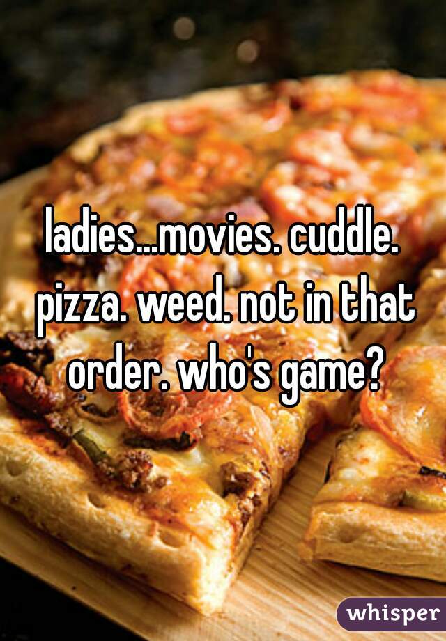 ladies...movies. cuddle. pizza. weed. not in that order. who's game?