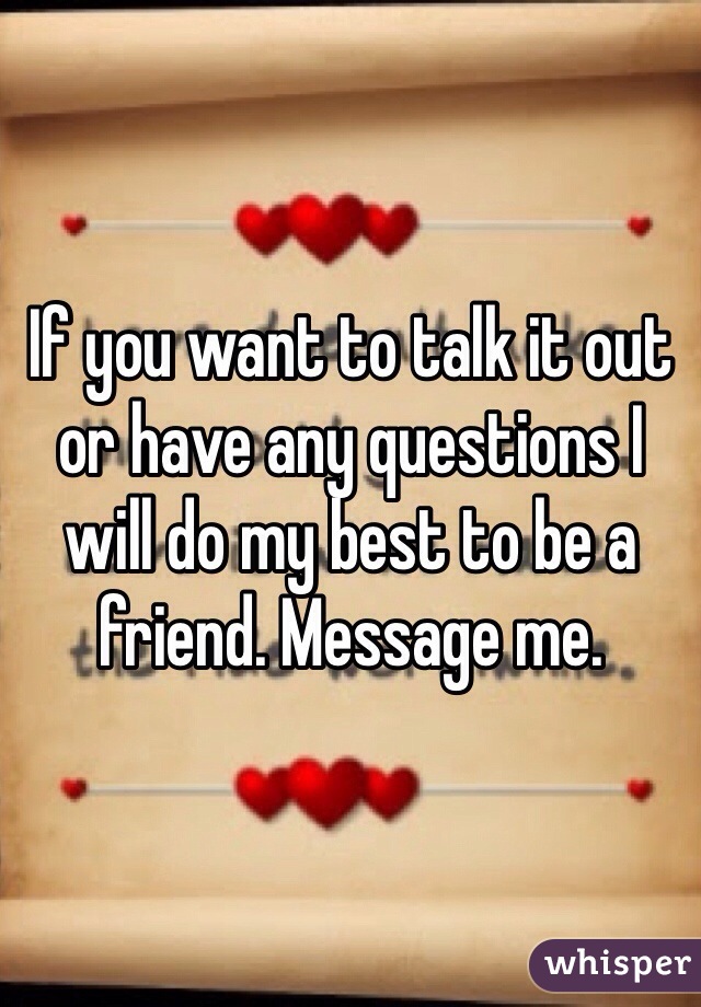 If you want to talk it out or have any questions I will do my best to be a friend. Message me.