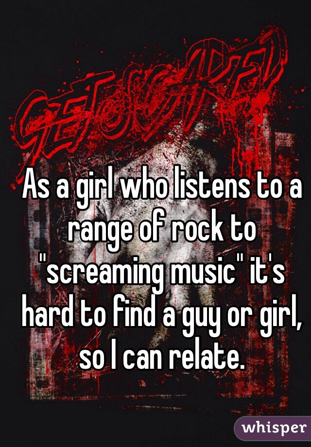 As a girl who listens to a range of rock to "screaming music" it's hard to find a guy or girl, so I can relate.