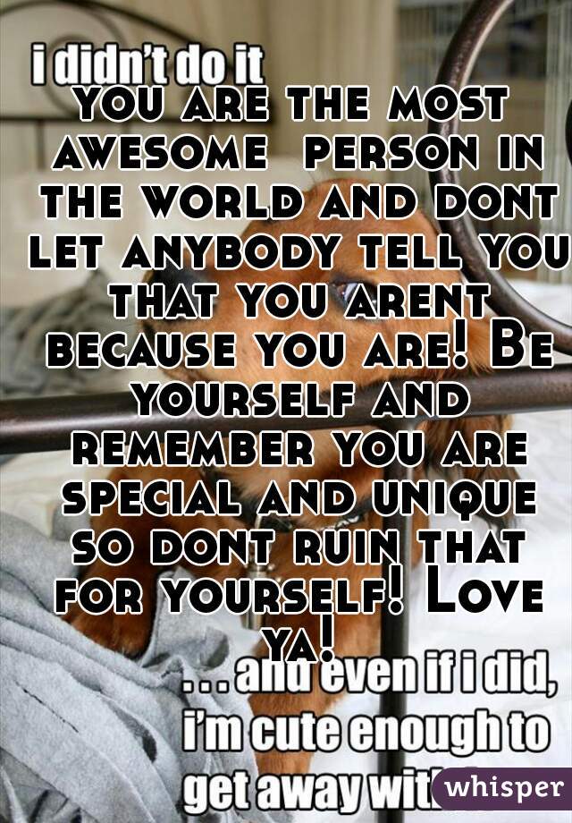 you are the most awesome  person in the world and dont let anybody tell you that you arent because you are! Be yourself and remember you are special and unique so dont ruin that for yourself! Love ya!