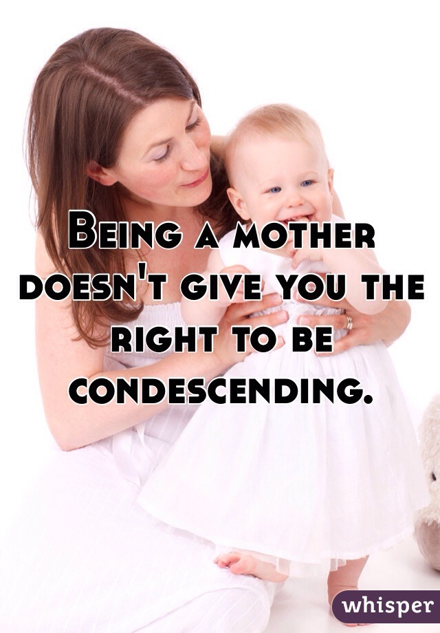 Being a mother doesn't give you the right to be condescending. 