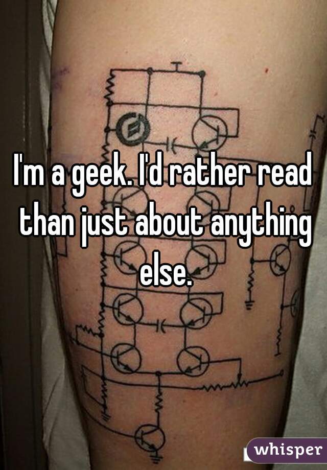 I'm a geek. I'd rather read than just about anything else.