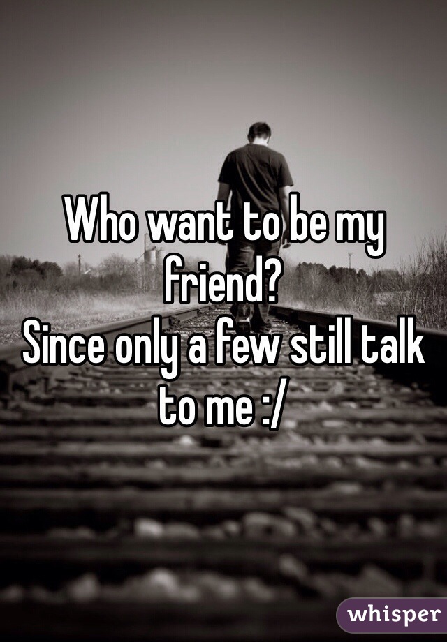 Who want to be my friend? 
Since only a few still talk to me :/