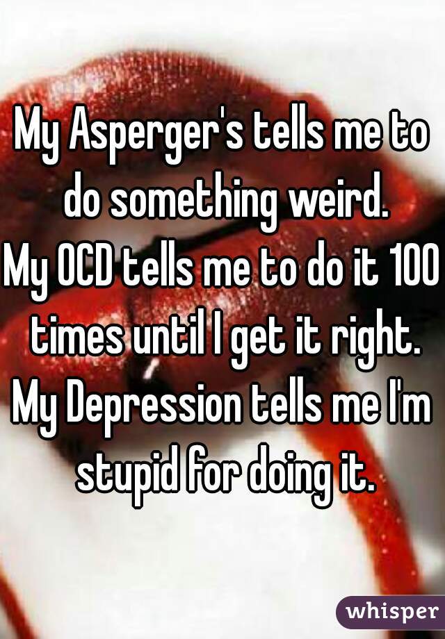 My Asperger's tells me to do something weird.
My OCD tells me to do it 100 times until I get it right.
My Depression tells me I'm stupid for doing it.