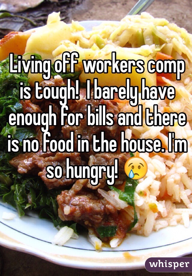 Living off workers comp is tough!  I barely have enough for bills and there is no food in the house. I'm so hungry! 😢