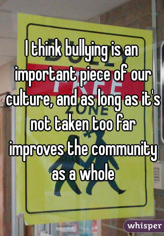 I think bullying is an important piece of our culture, and as long as it's not taken too far improves the community as a whole