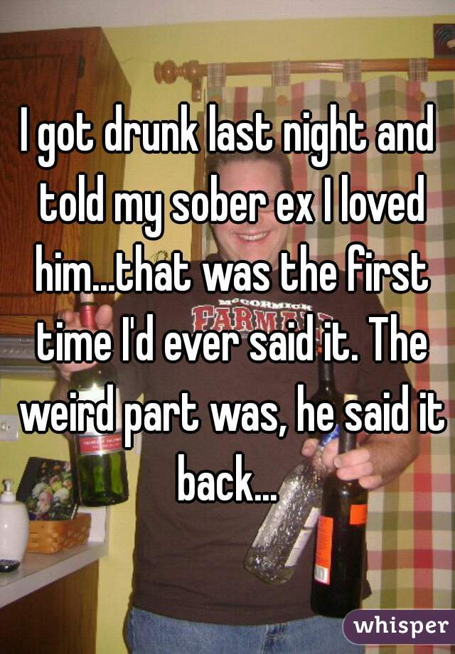 I got drunk last night and told my sober ex I loved him...that was the first time I'd ever said it. The weird part was, he said it back... 