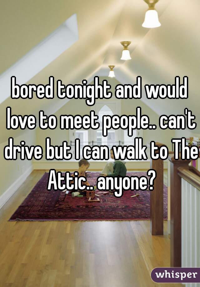 bored tonight and would love to meet people.. can't drive but I can walk to The Attic.. anyone?