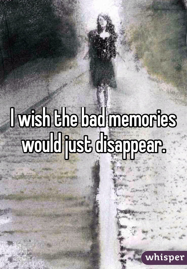 I wish the bad memories would just disappear. 
