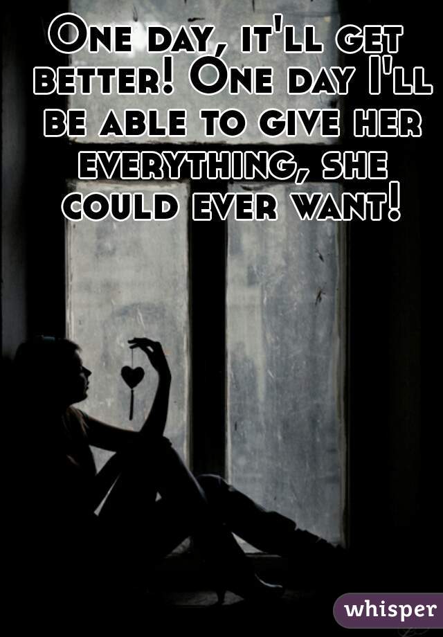 One day, it'll get better! One day I'll be able to give her everything, she could ever want!