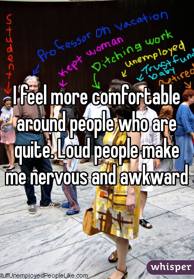 I feel more comfortable around people who are quite. Loud people make me nervous and awkward