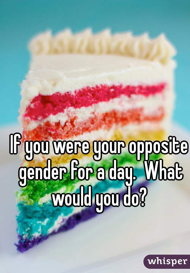 If you were your opposite gender for a day.  What would you do? 