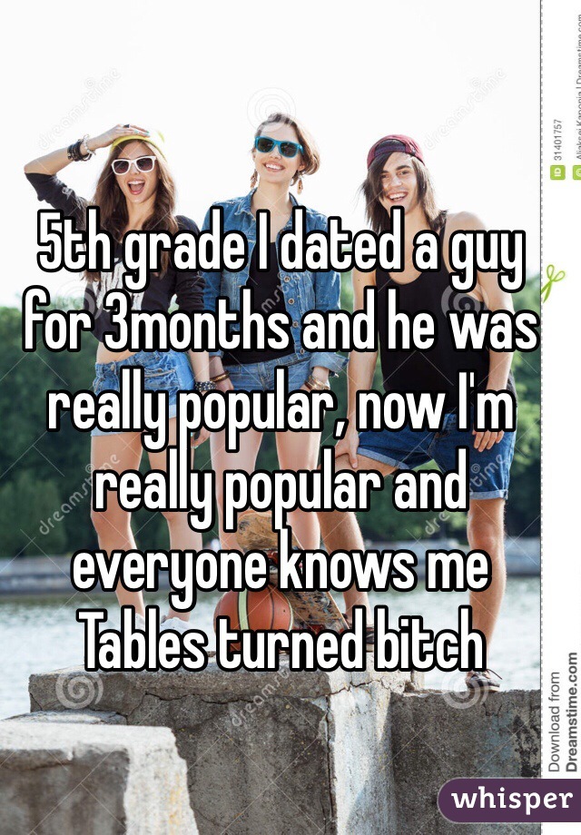 5th grade I dated a guy for 3months and he was really popular, now I'm really popular and everyone knows me 
Tables turned bitch 