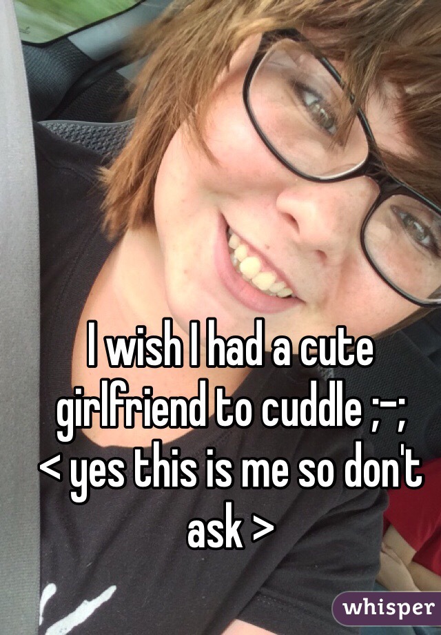I wish I had a cute girlfriend to cuddle ;-; 
< yes this is me so don't ask >