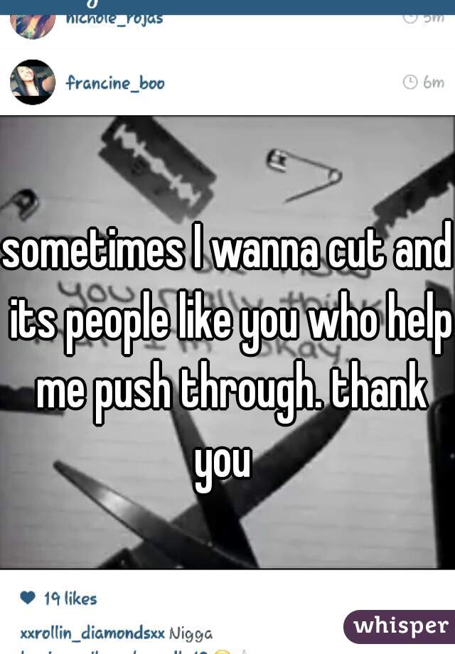 sometimes I wanna cut and its people like you who help me push through. thank you  