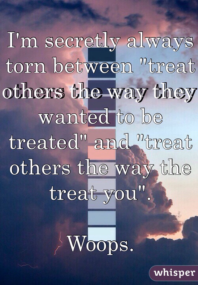I'm secretly always torn between "treat others the way they wanted to be treated" and "treat others the way the treat you".

Woops.