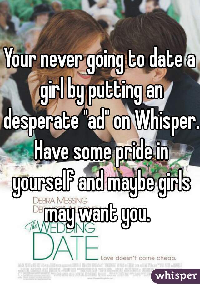 Your never going to date a girl by putting an desperate "ad" on Whisper. Have some pride in yourself and maybe girls may want you.  