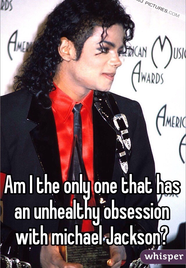 Am I the only one that has an unhealthy obsession with michael Jackson?