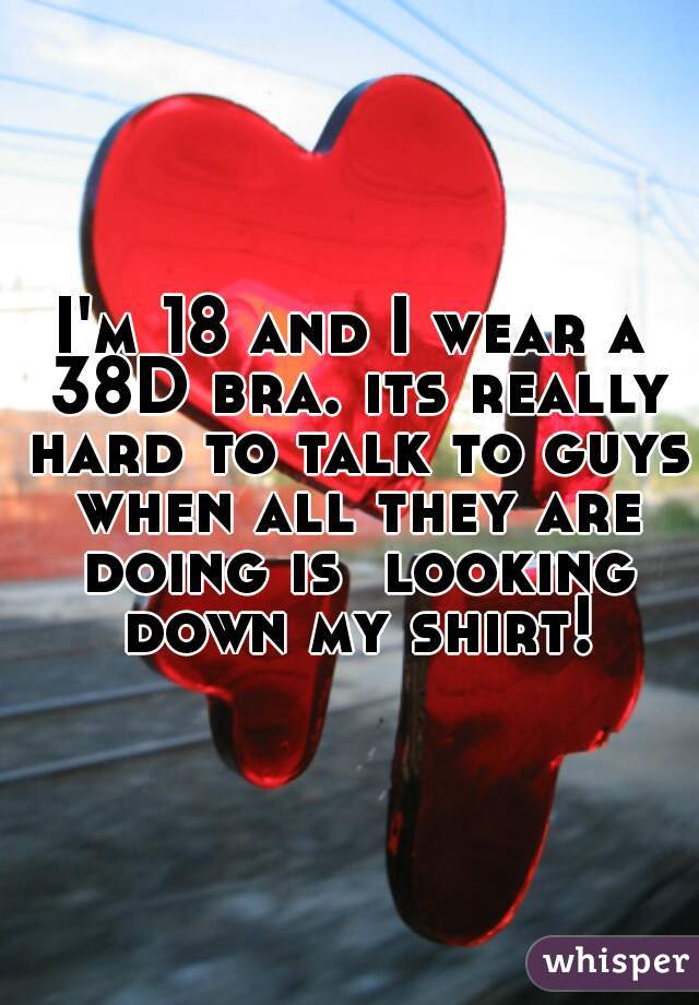 I'm 18 and I wear a 38D bra. its really hard to talk to guys when all they are doing is  looking down my shirt!