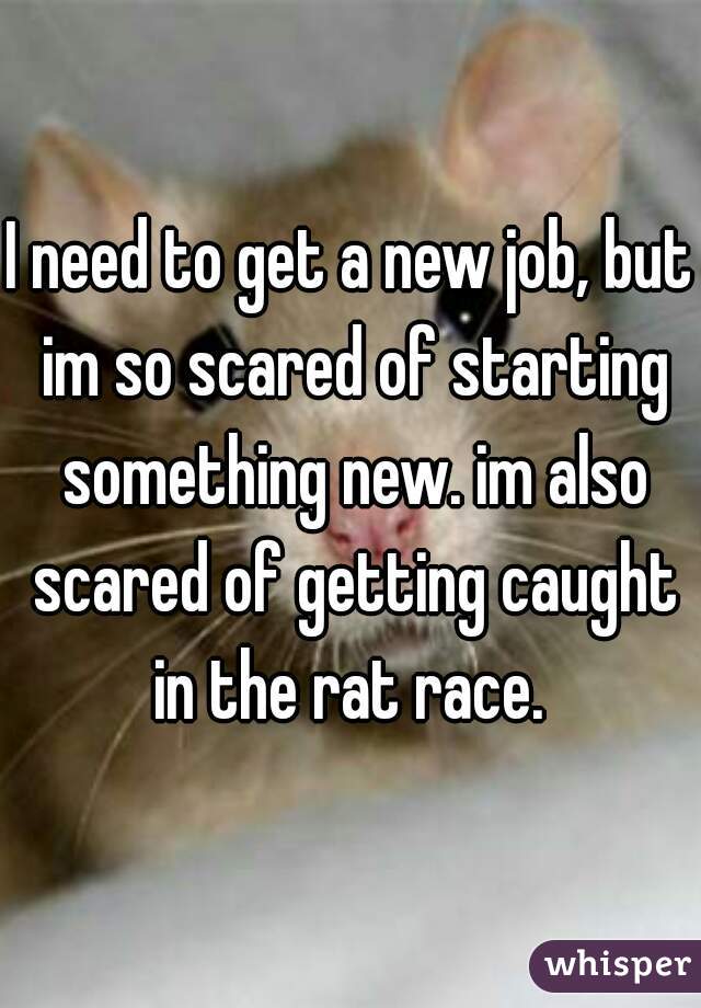I need to get a new job, but im so scared of starting something new. im also scared of getting caught in the rat race. 