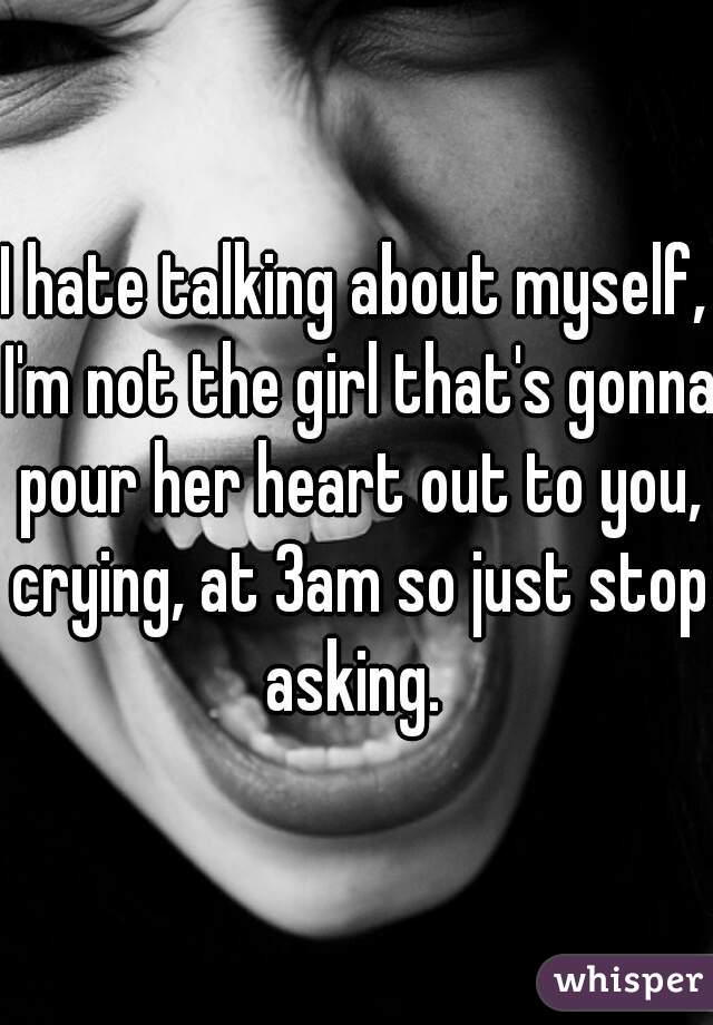 I hate talking about myself, I'm not the girl that's gonna pour her heart out to you, crying, at 3am so just stop asking. 