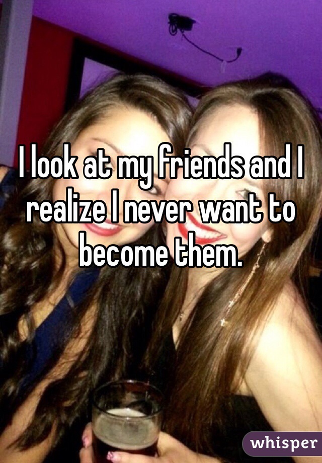 I look at my friends and I realize I never want to become them.