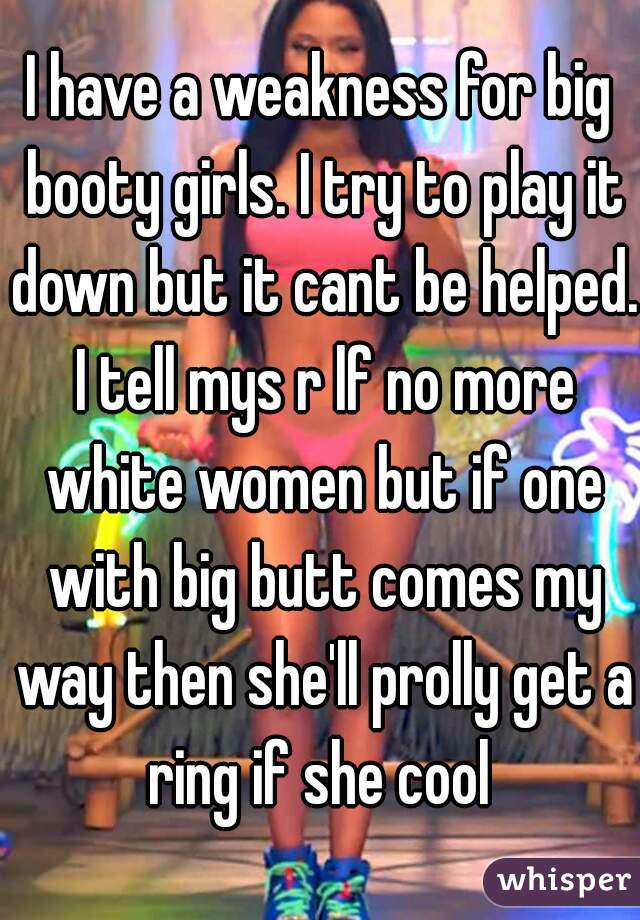 I have a weakness for big booty girls. I try to play it down but it cant be helped. I tell mys r lf no more white women but if one with big butt comes my way then she'll prolly get a ring if she cool 