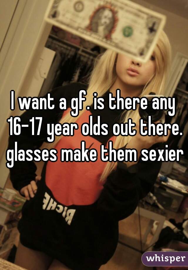 I want a gf. is there any 16-17 year olds out there. glasses make them sexier