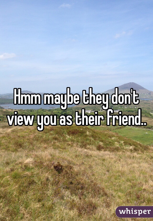 Hmm maybe they don't view you as their friend..