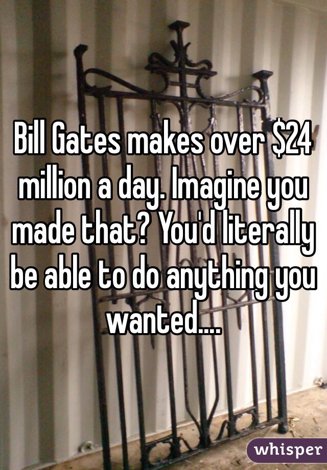 Bill Gates makes over $24 million a day. Imagine you made that? You'd literally be able to do anything you wanted....