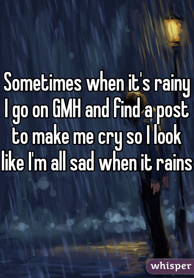 Sometimes when it's rainy I go on GMH and find a post to make me cry so I look like I'm all sad when it rains