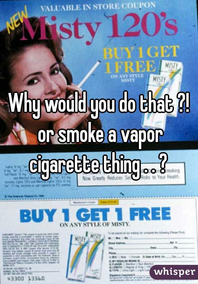 Why would you do that ?! or smoke a vapor cigarette thing . . ? 