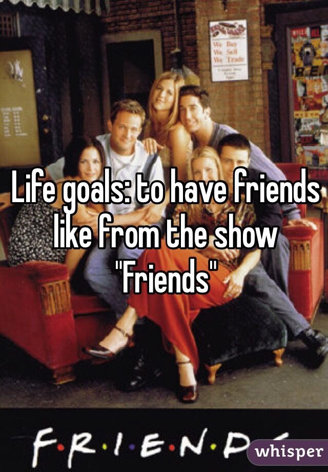 Life goals: to have friends like from the show "Friends" 