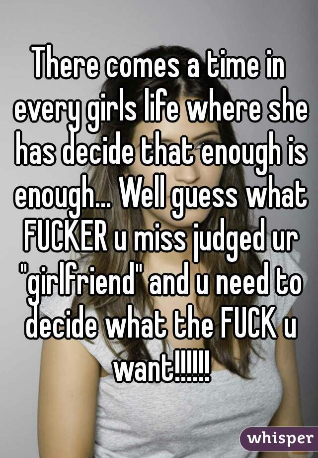 There comes a time in every girls life where she has decide that enough is enough... Well guess what FUCKER u miss judged ur "girlfriend" and u need to decide what the FUCK u want!!!!!!