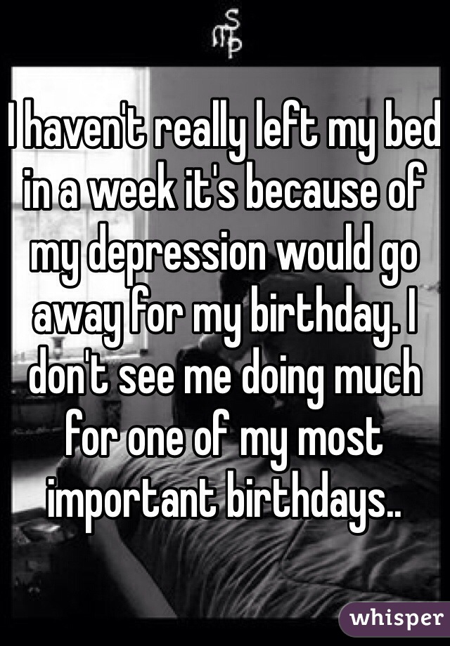 I haven't really left my bed in a week it's because of my depression would go away for my birthday. I don't see me doing much for one of my most important birthdays.. 