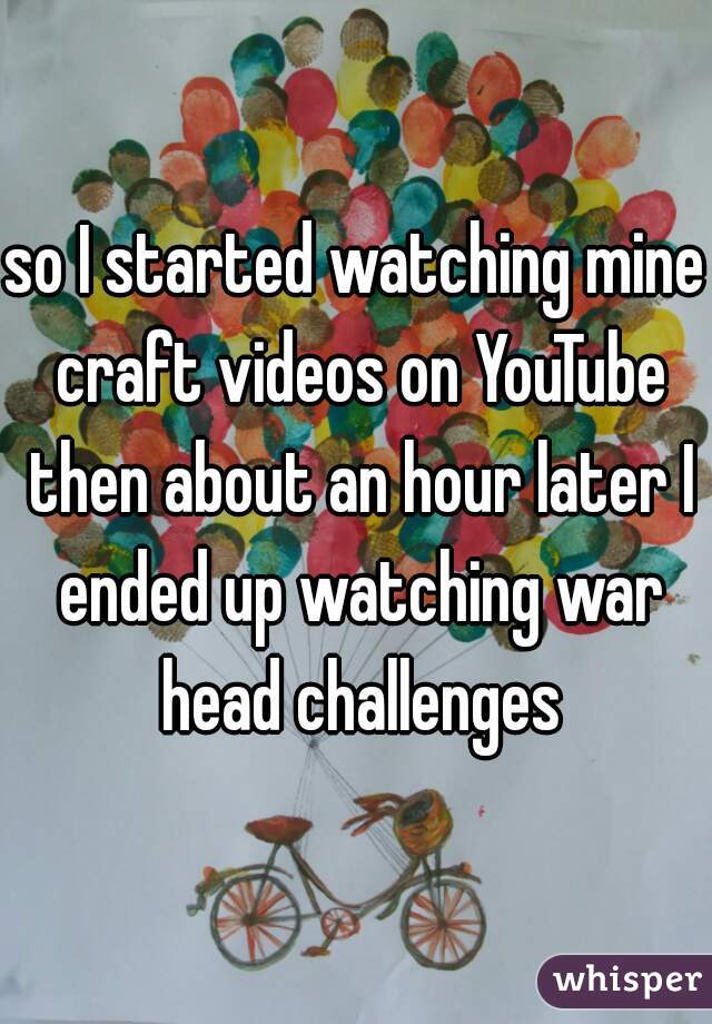 so I started watching mine craft videos on YouTube then about an hour later I ended up watching war head challenges