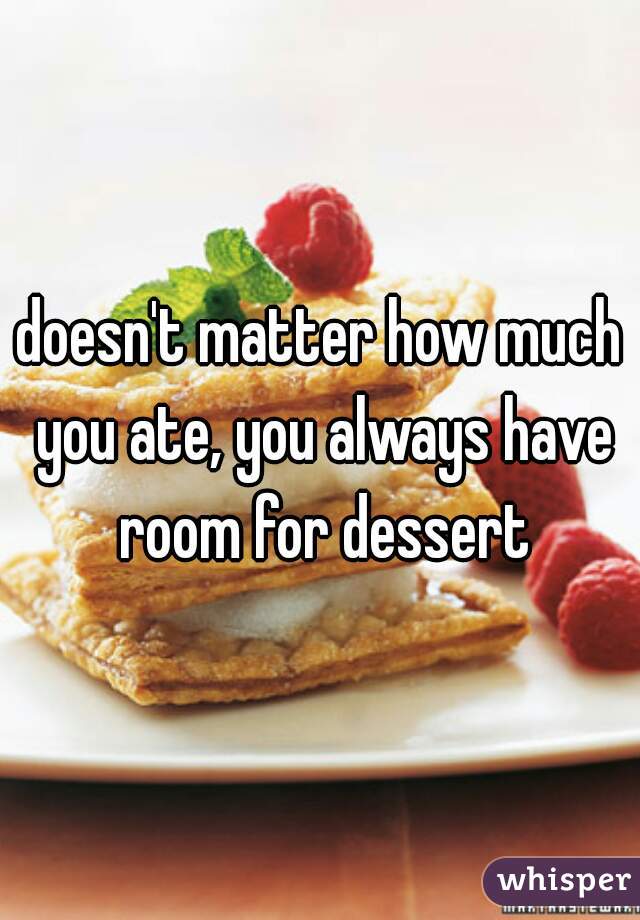 doesn't matter how much you ate, you always have room for dessert