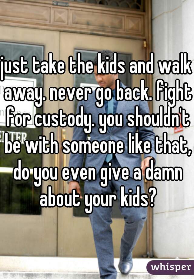 just take the kids and walk away. never go back. fight for custody. you shouldn't be with someone like that, do you even give a damn about your kids?