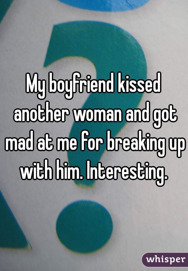 My boyfriend kissed another woman and got mad at me for breaking up with him. Interesting. 