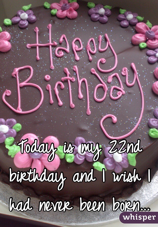 Today is my 22nd birthday and I wish I had never been born...