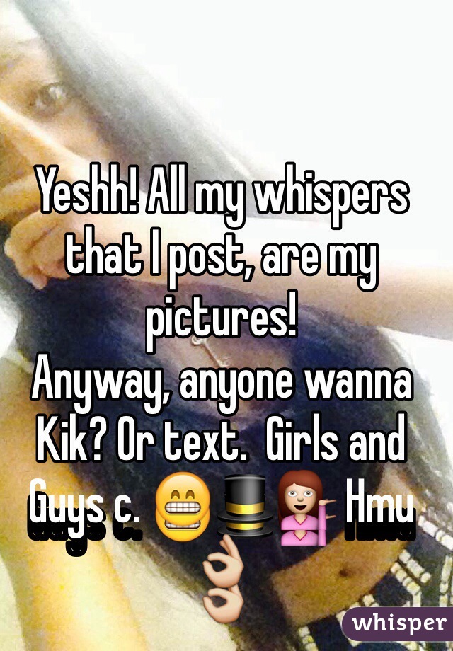 Yeshh! All my whispers that I post, are my pictures! 
Anyway, anyone wanna Kik? Or text.  Girls and Guys c. 😁🎩💁 Hmu 👌