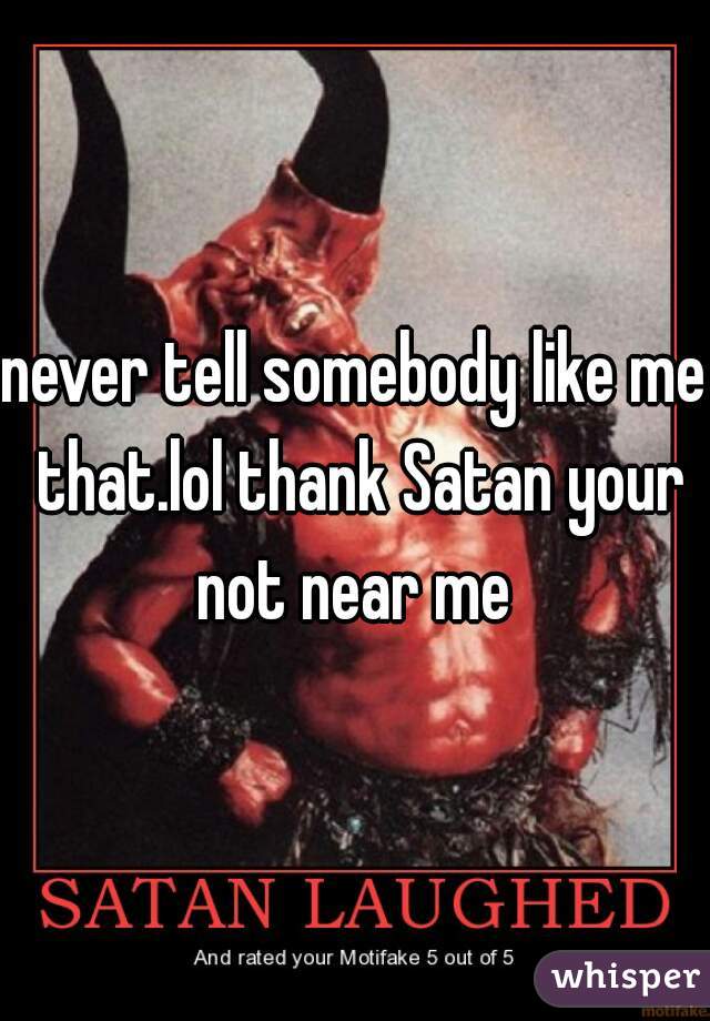 never tell somebody like me that.lol thank Satan your not near me 