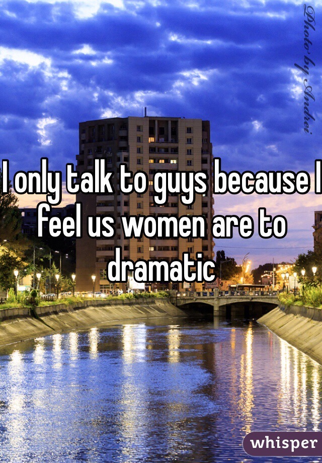 I only talk to guys because I feel us women are to dramatic