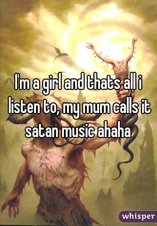I'm a girl and thats all i listen to, my mum calls it satan music ahaha 
