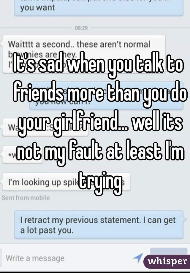 It's sad when you talk to friends more than you do your girlfriend... well its not my fault at least I'm trying