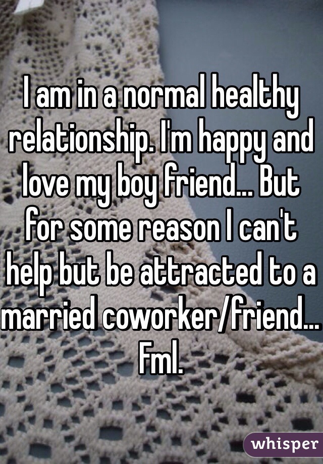 I am in a normal healthy relationship. I'm happy and love my boy friend... But for some reason I can't help but be attracted to a married coworker/friend... Fml. 