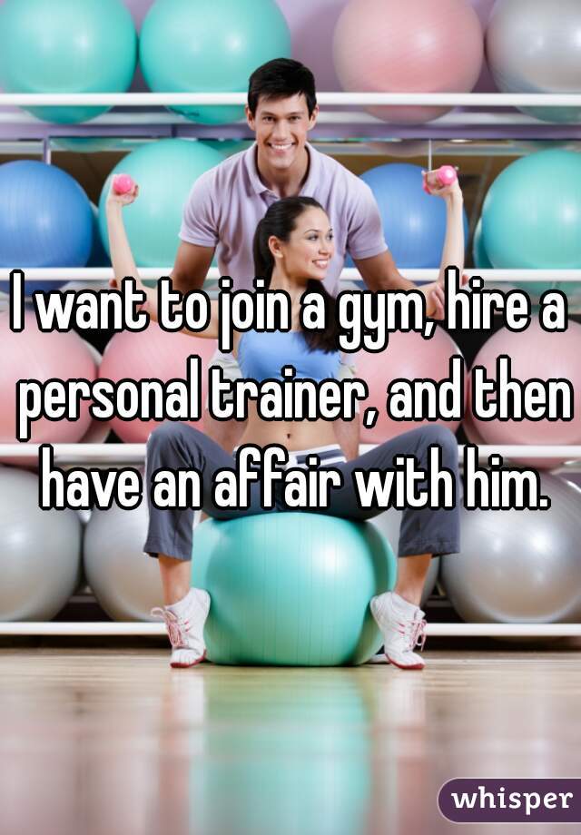 I want to join a gym, hire a personal trainer, and then have an affair with him.