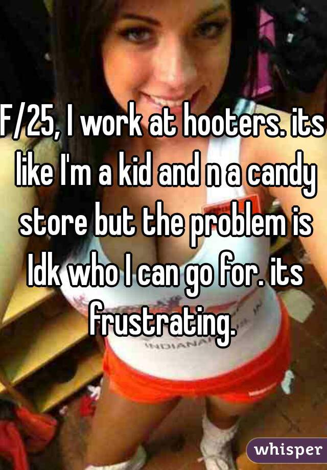 F/25, I work at hooters. its like I'm a kid and n a candy store but the problem is Idk who I can go for. its frustrating. 