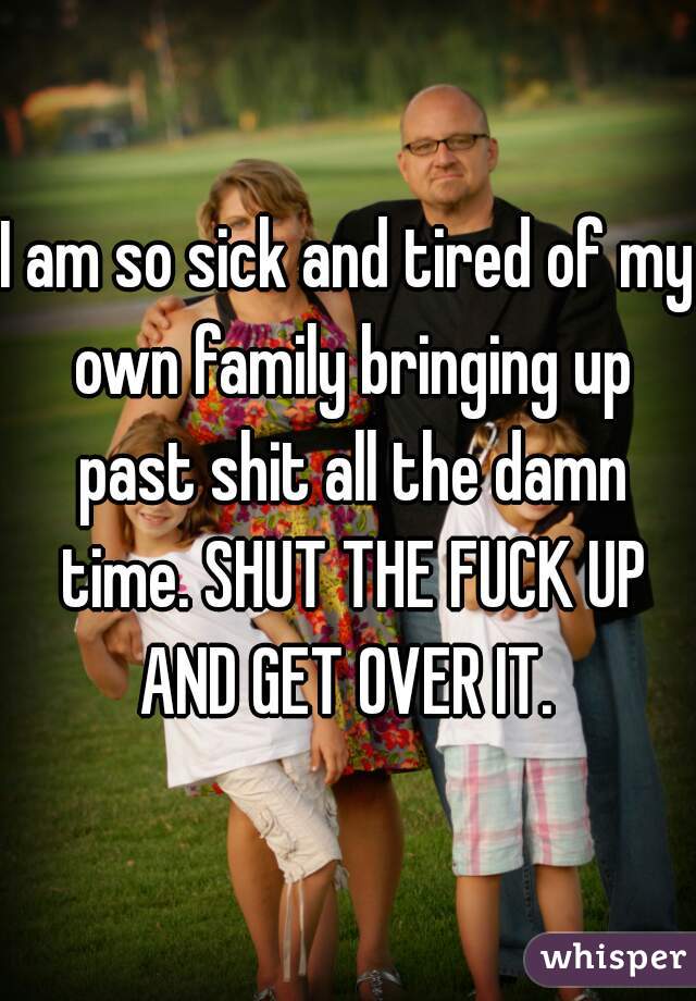 I am so sick and tired of my own family bringing up past shit all the damn time. SHUT THE FUCK UP AND GET OVER IT. 
